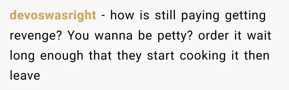 devoswasright - how is still paying getting revenge? You wanna be petty? order it wait long enough that they start cooking it then leave