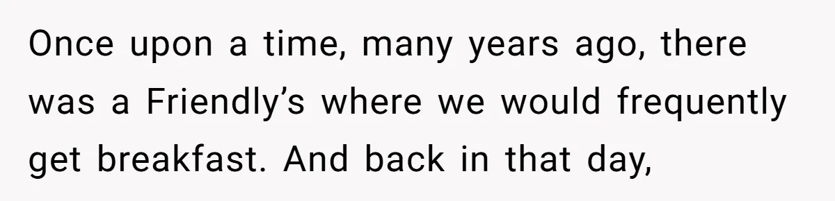Once upon a time, many years ago, there was a Friendly’s where we would frequently get breakfast. And back in that day,
