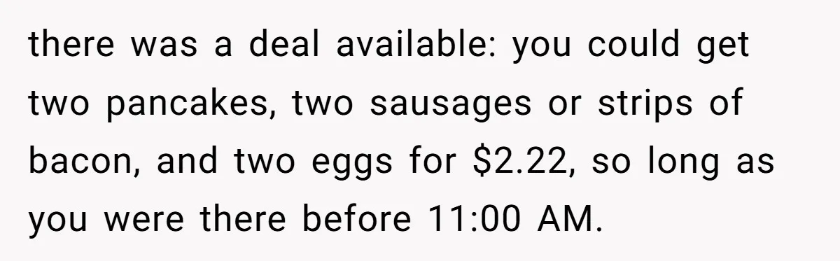 there was a deal available: you could get two pancakes, two sausages or strips of bacon, and two eggs for $2.22, so long as you were there before 11:00 AM.