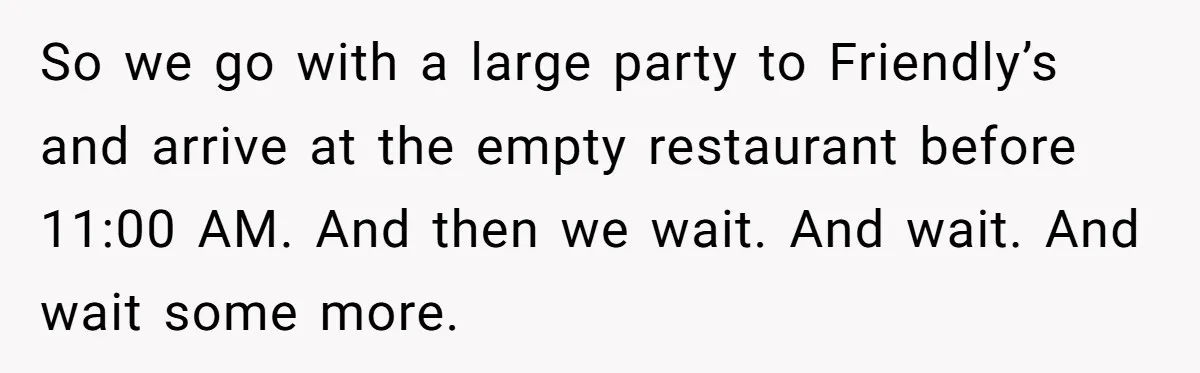 So we go with a large party to Friendly’s and arrive at the empty restaurant before 11:00 AM. And then we wait. And wait. And wait some more.
