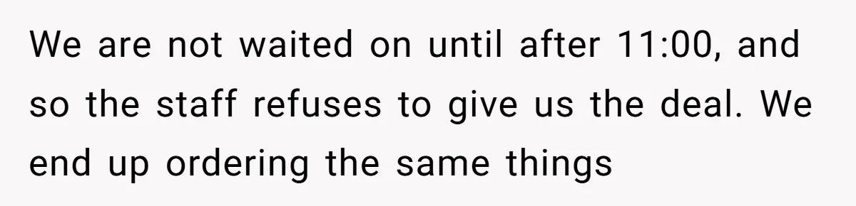 We are not waited on until after 11:00, and so the staff refuses to give us the deal. We end up ordering the same things