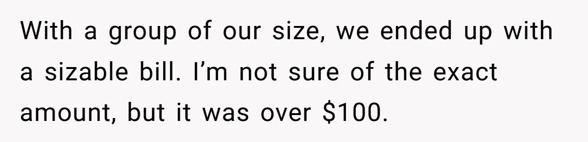 With a group of our size, we ended up with a sizable bill. I’m not sure of the exact amount, but it was over $100.