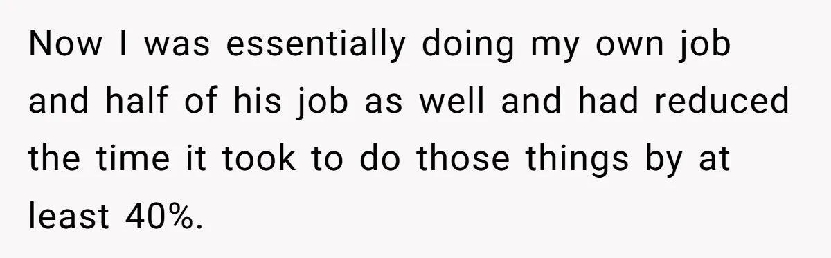 Now I was essentially doing my own job and half of his job as well and had reduced the time it took to do those things by at least 40%.