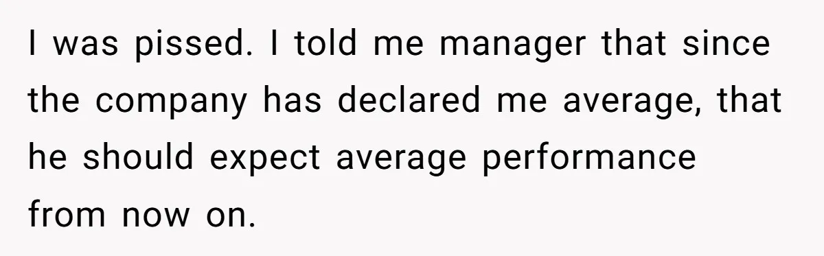 I was pissed. I told me manager that since the company has declared me average, that he should expect average performance from now on.