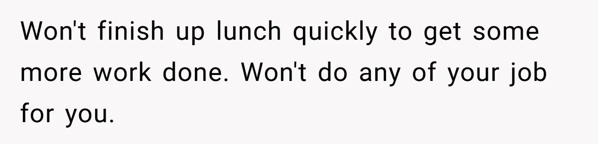 Won't finish up lunch quickly to get some more work done. Won't do any of your job for you.