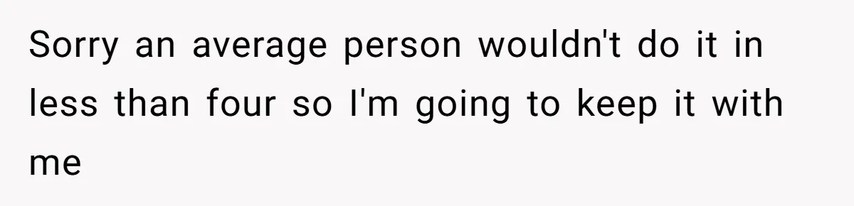 Sorry an average person wouldn't do it in less than four so I'm going to keep it with me