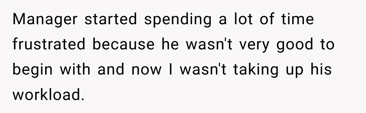 Manager started spending a lot of time frustrated because he wasn't very good to begin with and now I wasn't taking up his workload.