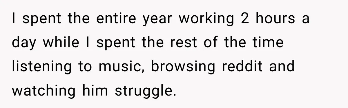 I spent the entire year working 2 hours a day while I spent the rest of the time listening to music, browsing reddit and watching him struggle.