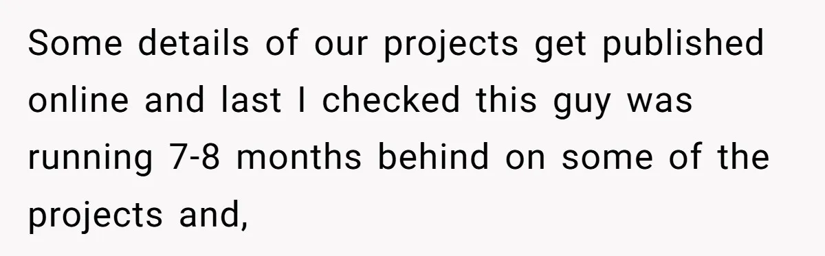 Some details of our projects get published online and last I checked this guy was running 7-8 months behind on some of the projects and,