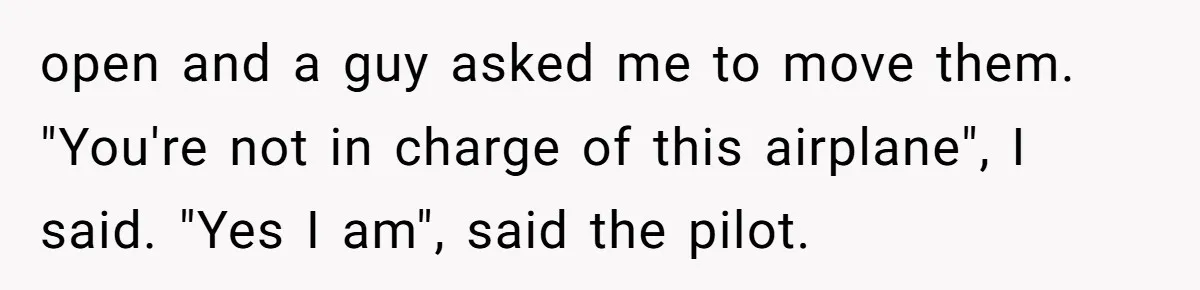 Airplane Know-It-All Tries to Tattle, Gets Beautifully Played by Passenger open and a guy asked me to move them. "You're not in charge of this airplane", I said. "Yes I am", said the pilot.