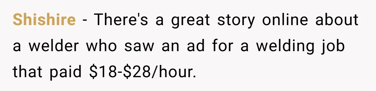 Shishire − There's a great story online about a welder who saw an ad for a welding job that paid $18-$28/hour.
