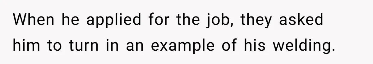 When he applied for the job, they asked him to turn in an example of his welding.