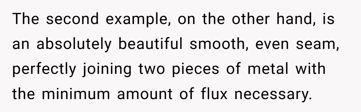The second example, on the other hand, is an absolutely beautiful smooth, even seam, perfectly joining two pieces of metal with the minimum amount of flux necessary.