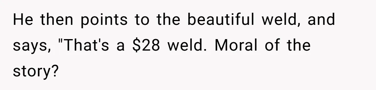 He then points to the beautiful weld, and says, "That's a $28 weld. Moral of the story?