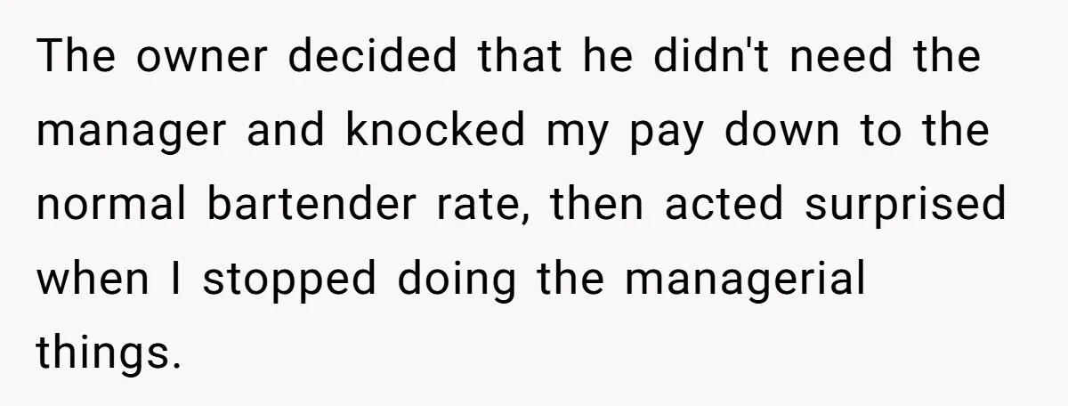 The owner decided that he didn't need the manager and knocked my pay down to the normal bartender rate, then acted surprised when I stopped doing the managerial things.