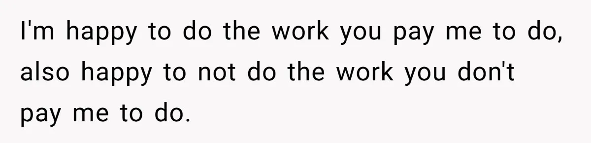 I'm happy to do the work you pay me to do, also happy to not do the work you don't pay me to do.