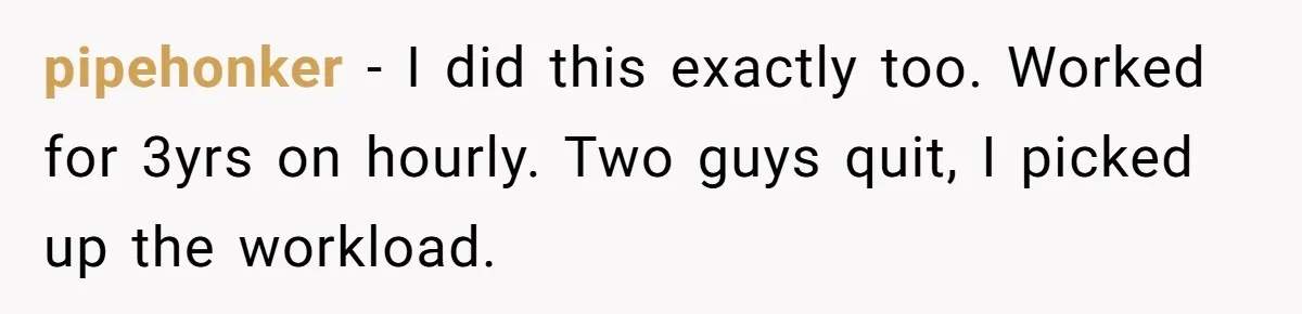 pipehonker − I did this exactly too. Worked for 3yrs on hourly. Two guys quit, I picked up the workload.