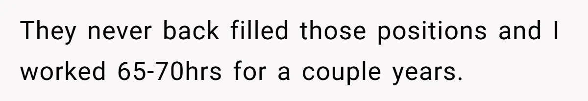 They never back filled those positions and I worked 65-70hrs for a couple years.