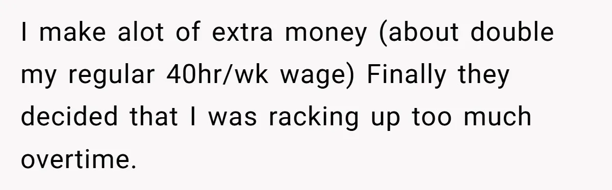 I make alot of extra money (about double my regular 40hr/wk wage) Finally they decided that I was racking up too much overtime.