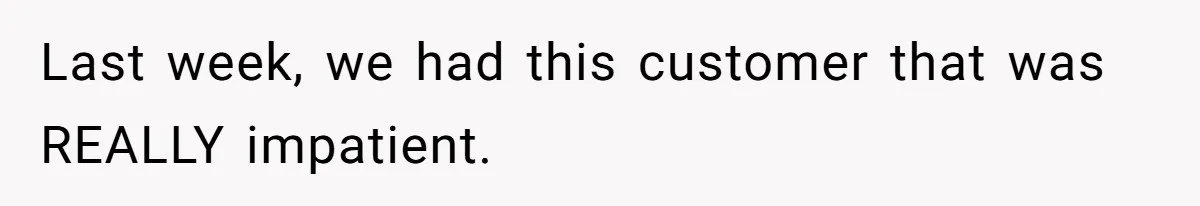 Last week, we had this customer that was REALLY impatient.