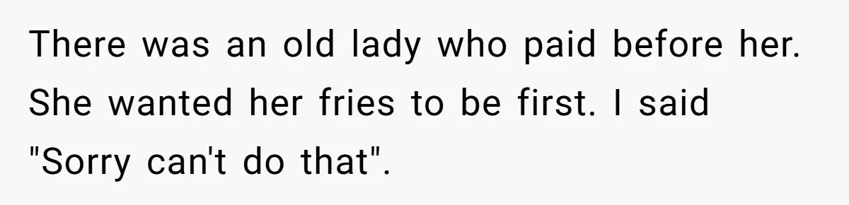 There was an old lady who paid before her. She wanted her fries to be first. I said "Sorry can't do that".