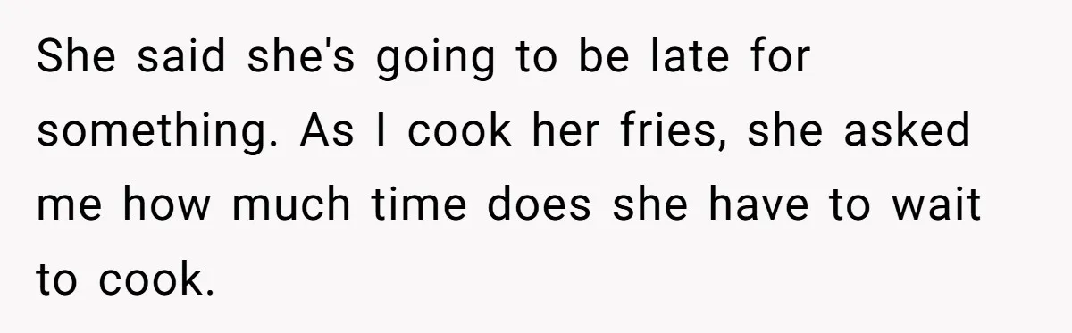 She said she's going to be late for something. As I cook her fries, she asked me how much time does she have to wait to cook.