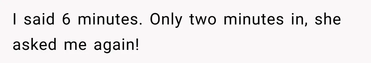 I said 6 minutes. Only two minutes in, she asked me again!
