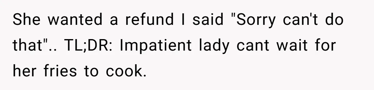 She wanted a refund I said "Sorry can't do that".. TL;DR: Impatient lady cant wait for her fries to cook.