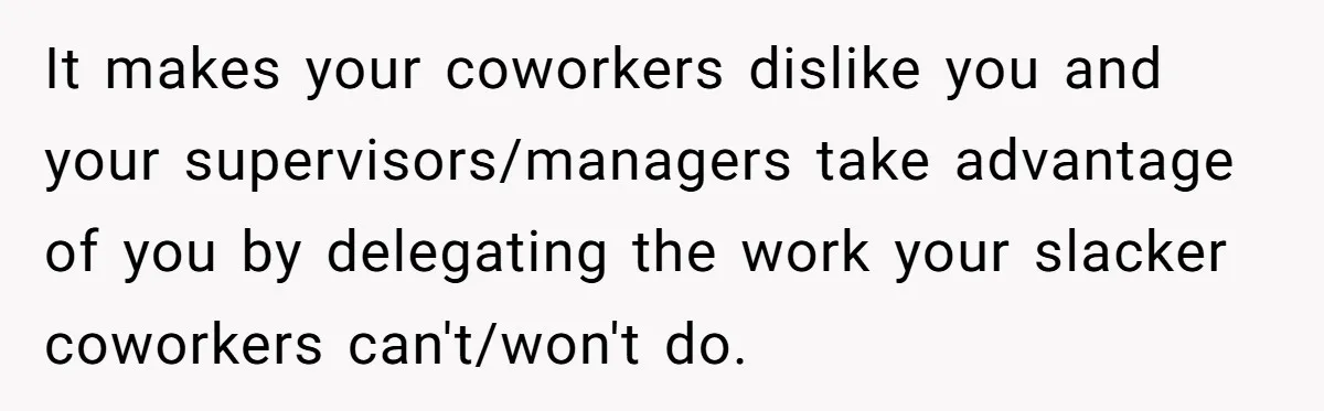 It makes your coworkers dislike you and your supervisors/managers take advantage of you by delegating the work your slacker coworkers can't/won't do.