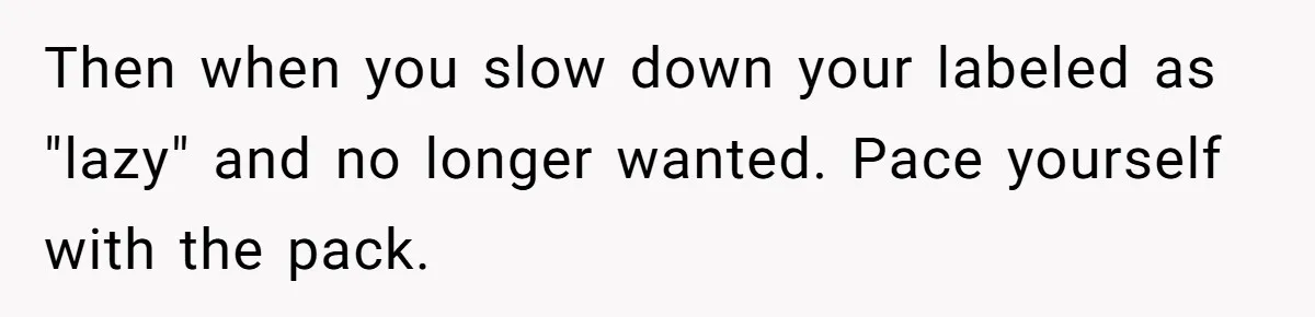 Then when you slow down your labeled as "lazy" and no longer wanted. Pace yourself with the pack.