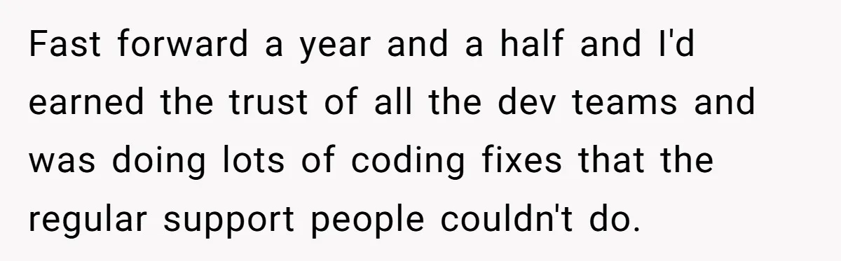 Fast forward a year and a half and I'd earned the trust of all the dev teams and was doing lots of coding fixes that the regular support people couldn't...