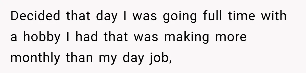 Decided that day I was going full time with a hobby I had that was making more monthly than my day job,