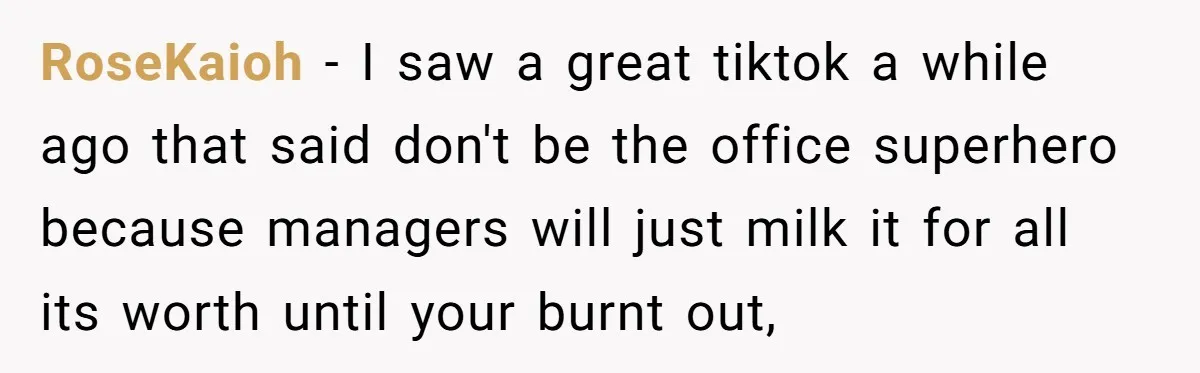 RoseKaioh − I saw a great tiktok a while ago that said don't be the office superhero because managers will just milk it for all its worth until your burnt...