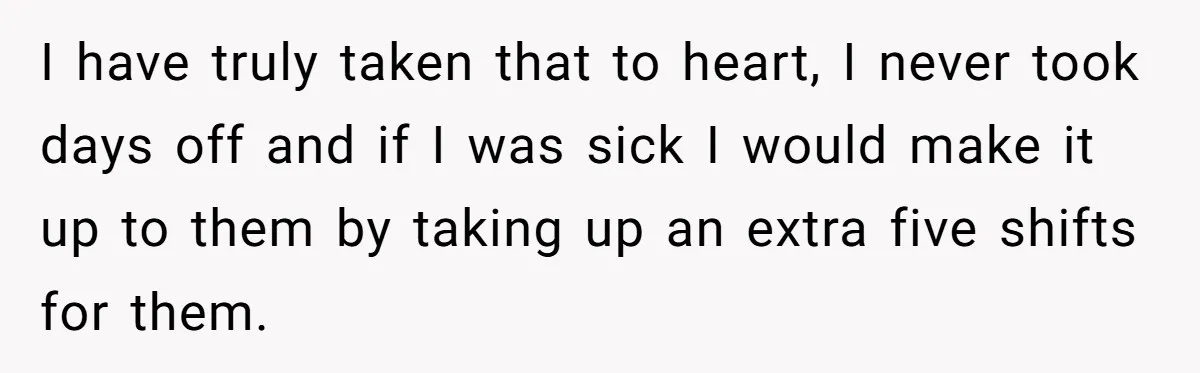 I have truly taken that to heart, I never took days off and if I was sick I would make it up to them by taking up an extra five...
