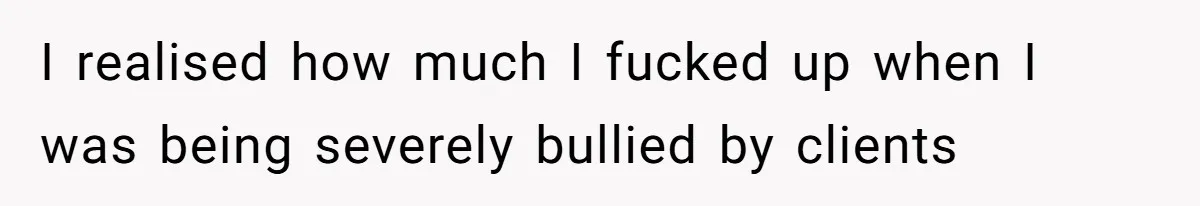 I realised how much I fucked up when I was being severely bullied by clients