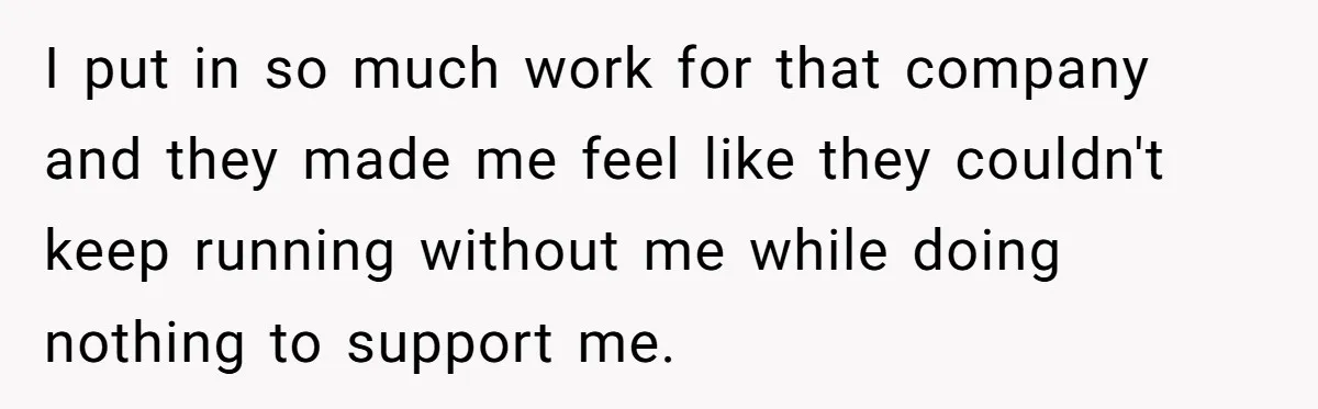 I put in so much work for that company and they made me feel like they couldn't keep running without me while doing nothing to support me.