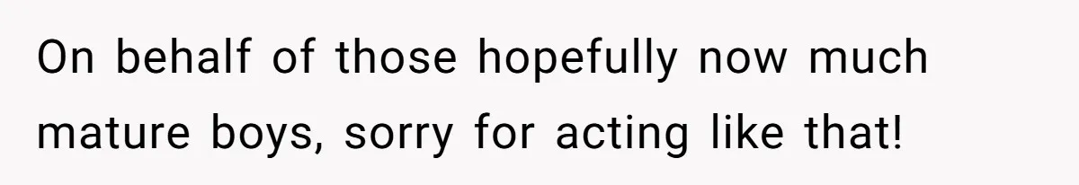 On behalf of those hopefully now much mature boys, sorry for acting like that!