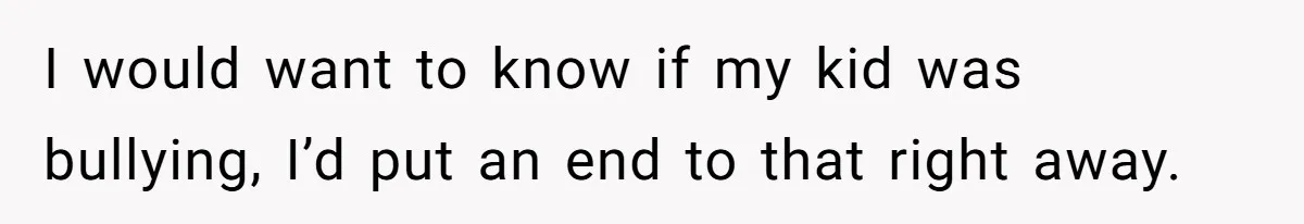 I would want to know if my kid was bullying, I’d put an end to that right away.