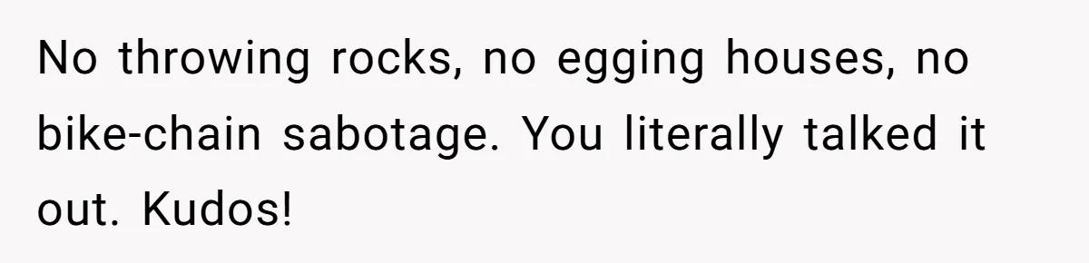 No throwing rocks, no egging houses, no bike-chain sabotage. You literally talked it out. Kudos!