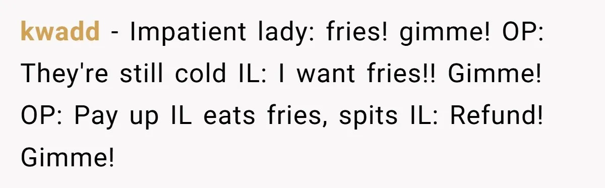kwadd − Impatient lady: fries! gimme! OP: They're still cold IL: I want fries!! Gimme! OP: Pay up IL eats fries, spits IL: Refund! Gimme!