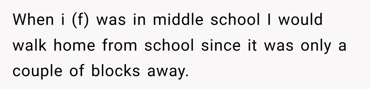 When i (f) was in middle school I would walk home from school since it was only a couple of blocks away.