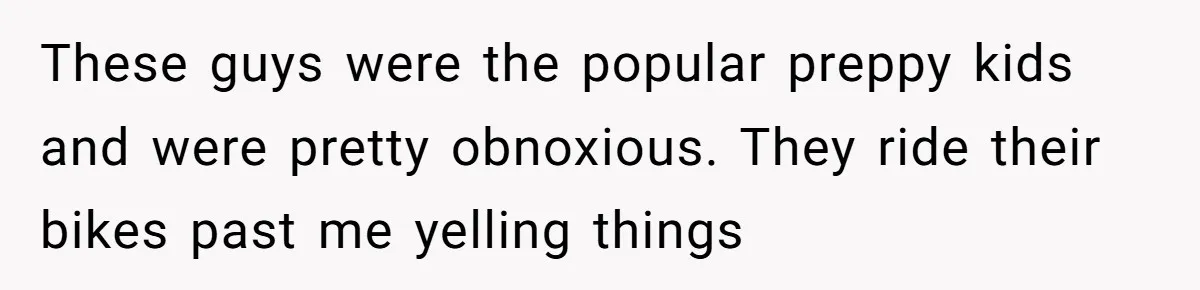 These guys were the popular preppy kids and were pretty obnoxious. They ride their bikes past me yelling things