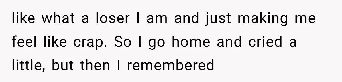 like what a loser I am and just making me feel like crap. So I go home and cried a little, but then I remembered
