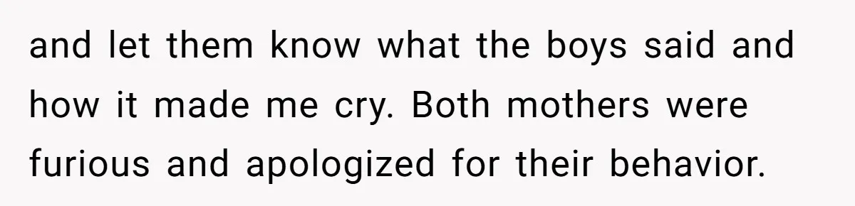 and let them know what the boys said and how it made me cry. Both mothers were furious and apologized for their behavior.