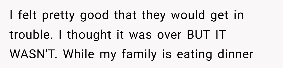 I felt pretty good that they would get in trouble. I thought it was over BUT IT WASN'T. While my family is eating dinner