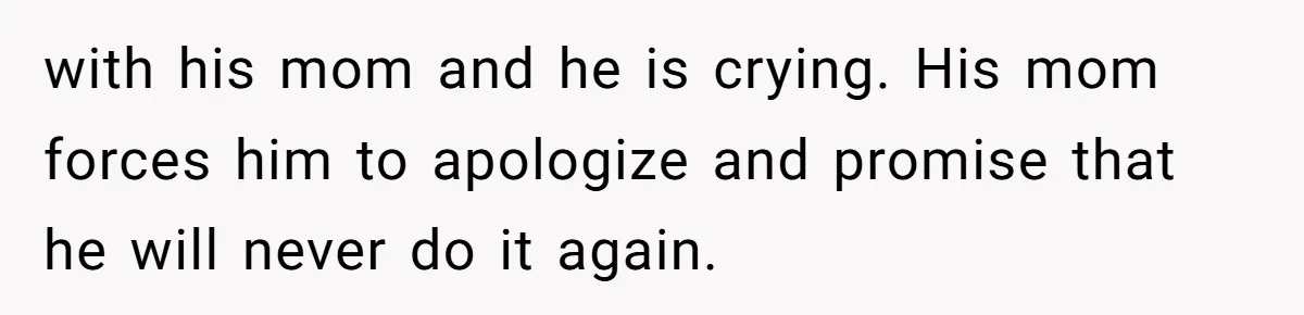 with his mom and he is crying. His mom forces him to apologize and promise that he will never do it again.