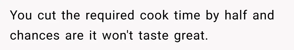 You cut the required cook time by half and chances are it won't taste great.
