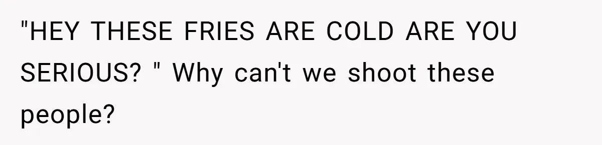 "HEY THESE FRIES ARE COLD ARE YOU SERIOUS? " Why can't we shoot these people?