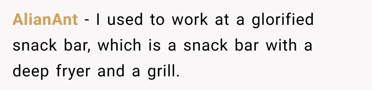 AlianAnt − I used to work at a glorified snack bar, which is a snack bar with a deep fryer and a grill.