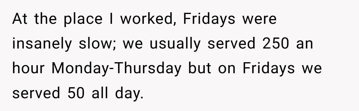 At the place I worked, Fridays were insanely slow; we usually served 250 an hour Monday-Thursday but on Fridays we served 50 all day.